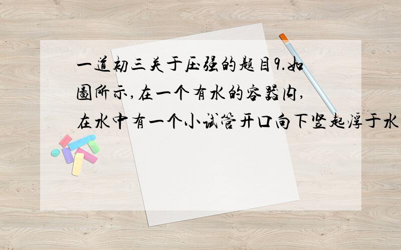 一道初三关于压强的题目9．如图所示,在一个有水的容器内,在水中有一个小试管开口向下竖起浮于水面上,当将容器封闭并向外抽气时（ ）A．h不变,H增大 B．h和H都增大 C．h增大,H不变 D．h增