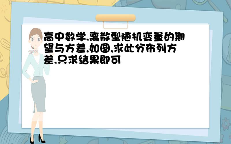 高中数学,离散型随机变量的期望与方差,如图,求此分布列方差,只求结果即可