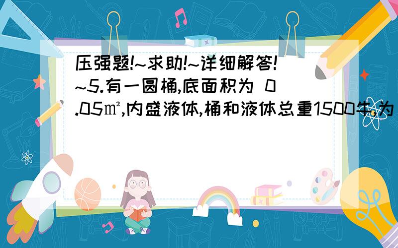 压强题!~求助!~详细解答!~5.有一圆桶,底面积为 0.05㎡,内盛液体,桶和液体总重1500牛,为了减少对地面的压强,先在水平地面上放一面积为1㎡,重为100牛的正方形木板.然后,将圆桶置于木板的中央,