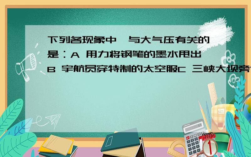 下列各现象中,与大气压有关的是：A 用力将钢笔的墨水甩出B 宇航员穿特制的太空服C 三峡大坝旁修建船闸D 装酒精的瓶子要盖紧