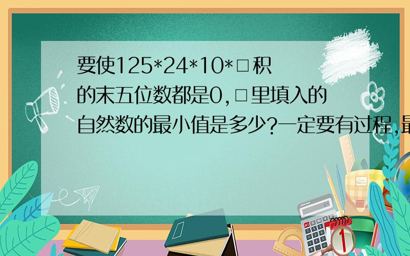 要使125*24*10*□积的末五位数都是0,□里填入的自然数的最小值是多少?一定要有过程,最好是简单些,容易懂些