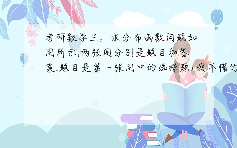 考研数学三：求分布函数问题如图所示,两张图分别是题目和答案.题目是第一张图中的选择题1我不懂的地方是答案中的分布函数是怎么计算的?比如,y的范围是怎么分的?……因为我概率论学的