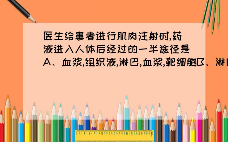 医生给患者进行肌肉注射时,药液进入人体后经过的一半途径是A、血浆,组织液,淋巴,血浆,靶细胞B、淋巴,血浆,组织液,血浆,靶细胞C、组织液,血浆,组织液,靶细胞（组织液,淋巴,血浆,组织液,靶