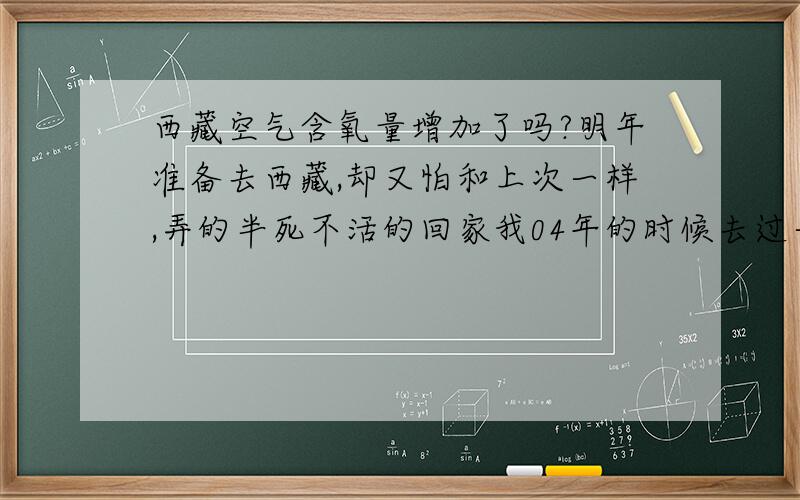 西藏空气含氧量增加了吗?明年准备去西藏,却又怕和上次一样,弄的半死不活的回家我04年的时候去过一次,却因为缺氧,把自己弄的半死不活的回家,明年又要去,我真有一种深深的畏惧感.