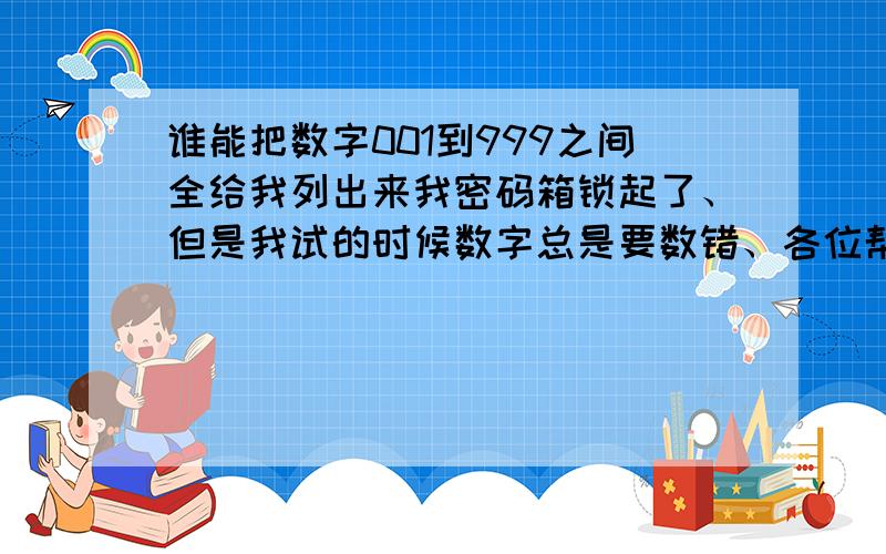 谁能把数字001到999之间全给我列出来我密码箱锁起了、但是我试的时候数字总是要数错、各位帮个忙阿、