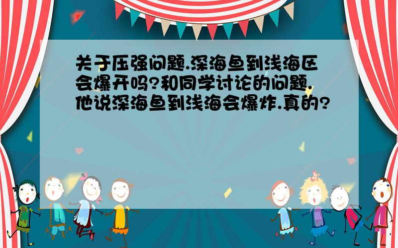 关于压强问题.深海鱼到浅海区会爆开吗?和同学讨论的问题.他说深海鱼到浅海会爆炸.真的?