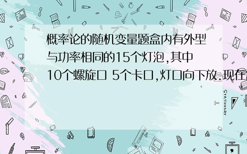 概率论的随机变量题盒内有外型与功率相同的15个灯泡,其中10个螺旋口 5个卡口,灯口向下放.现在需用1个螺旋口的灯泡,从盒中任取一个,如果取到卡口就不再放回去.求在取到螺旋口灯泡之前已