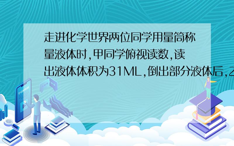 走进化学世界两位同学用量筒称量液体时,甲同学俯视读数,读出液体体积为31ML,倒出部分液体后,乙同学仰视读数,读出液体体积为24ML.则倒出的液体（ ）于8ML