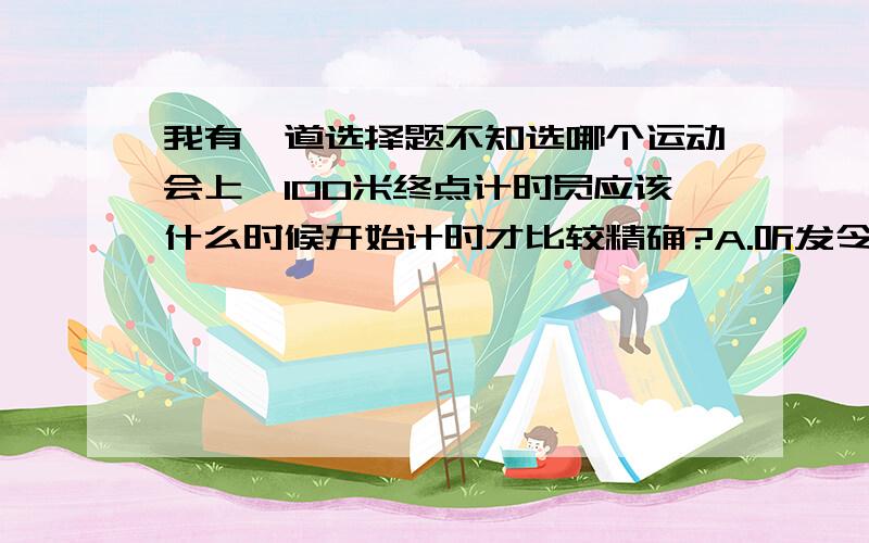 我有一道选择题不知选哪个运动会上,100米终点计时员应该什么时候开始计时才比较精确?A.听发令枪声 B看发令枪冒出的烟 C看运动员第一个起跑时 D听“预备”口令