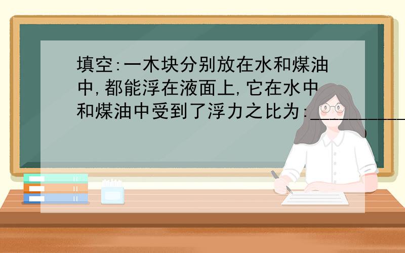 填空:一木块分别放在水和煤油中,都能浮在液面上,它在水中和煤油中受到了浮力之比为:___________,若煤油的密度为:0.8克/立方厘米,那么木块前后两次浸入的体积之比为_________.我是第2个空不懂