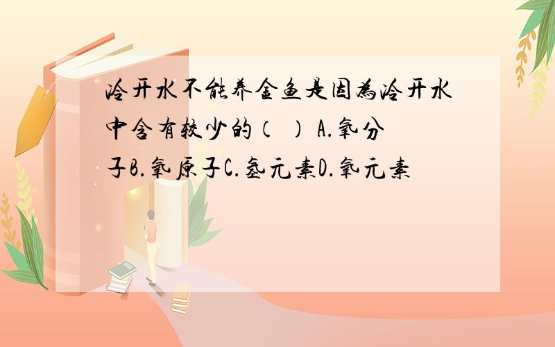 冷开水不能养金鱼是因为冷开水中含有较少的（ ） A.氧分子B.氧原子C.氢元素D.氧元素