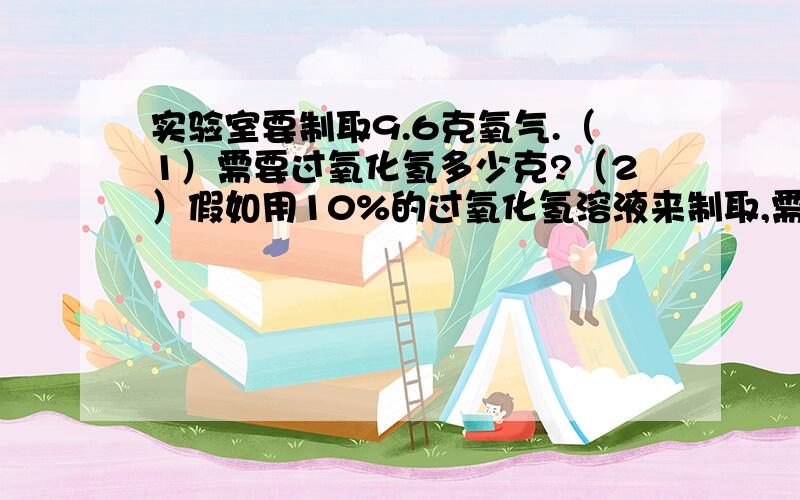 实验室要制取9.6克氧气.（1）需要过氧化氢多少克?（2）假如用10%的过氧化氢溶液来制取,需要该过氧化氢溶