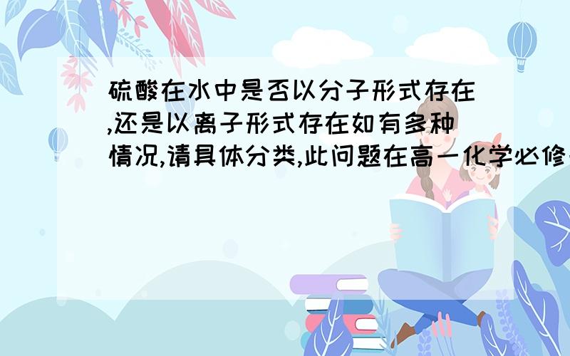 硫酸在水中是否以分子形式存在,还是以离子形式存在如有多种情况,请具体分类,此问题在高一化学必修一第15页黑体字第4段有疑义，