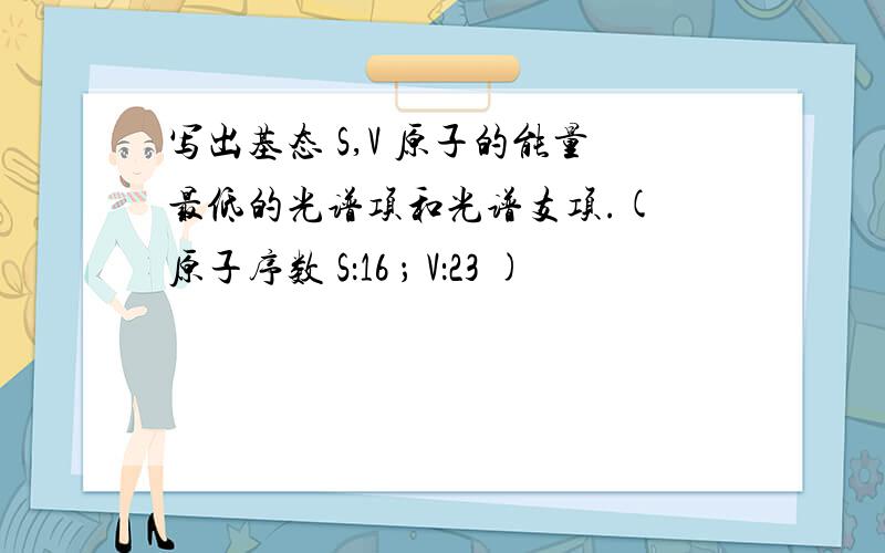 写出基态 S,V 原子的能量最低的光谱项和光谱支项.( 原子序数 S：16 ； V：23 )