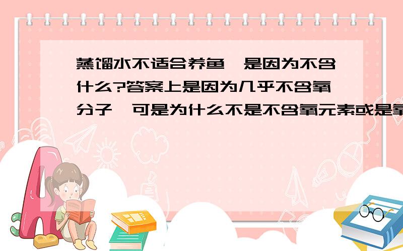 蒸馏水不适合养鱼,是因为不含什么?答案上是因为几乎不含氧分子,可是为什么不是不含氧元素或是氧原子.