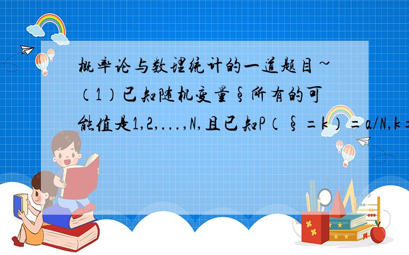 概率论与数理统计的一道题目~（1）已知随机变量§所有的可能值是1,2,...,N,且已知P（§=k）=a/N,k=1,2,...,N 试确定a的值.（2）试问下式的c取何值能使P（η=k）=c（2/3）^k,k=1,2,...为分布律.我已经知