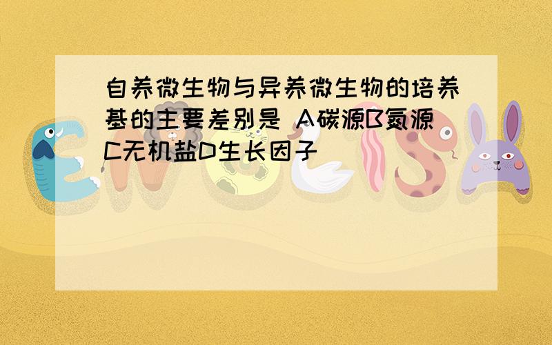 自养微生物与异养微生物的培养基的主要差别是 A碳源B氮源C无机盐D生长因子