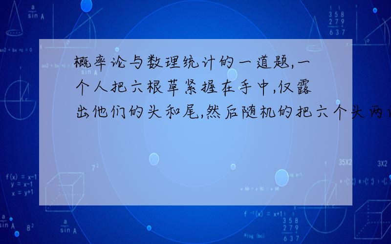 概率论与数理统计的一道题,一个人把六根草紧握在手中,仅露出他们的头和尾,然后随机的把六个头两两相接,六个头两两相接,六个尾两两相接,求放开后六根草恰巧连成一个环的概率.