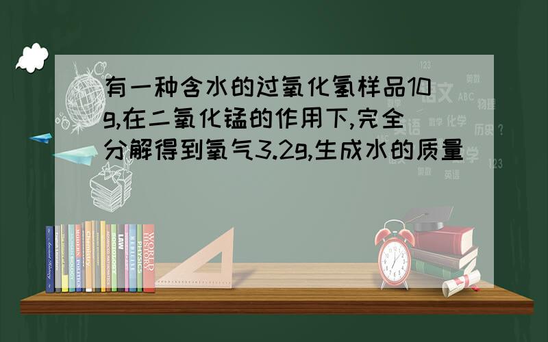 有一种含水的过氧化氢样品10g,在二氧化锰的作用下,完全分解得到氧气3.2g,生成水的质量
