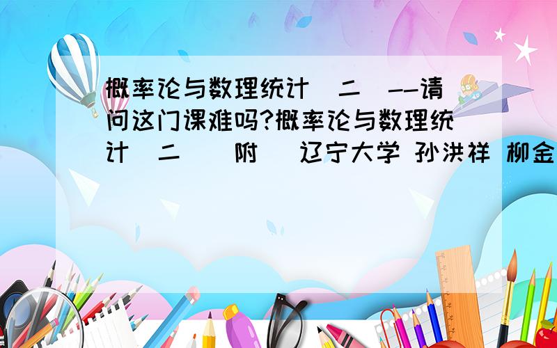 概率论与数理统计（二）--请问这门课难吗?概率论与数理统计（二）（附） 辽宁大学 孙洪祥 柳金甫 请问这门课难吗,数学基础不好的自学行吗