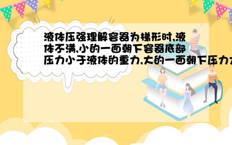 液体压强理解容器为梯形时,液体不满,小的一面朝下容器底部压力小于液体的重力,大的一面朝下压力大于液体的重力.