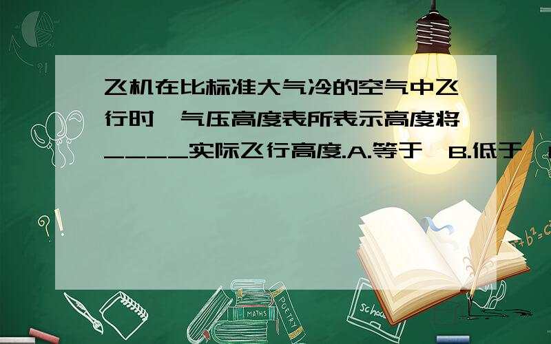 飞机在比标准大气冷的空气中飞行时,气压高度表所表示高度将____实际飞行高度.A.等于,B.低于,C.高于标准答案写的是C,但我总感觉是B,