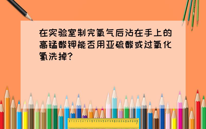 在实验室制完氧气后沾在手上的高锰酸钾能否用亚硫酸或过氧化氢洗掉?