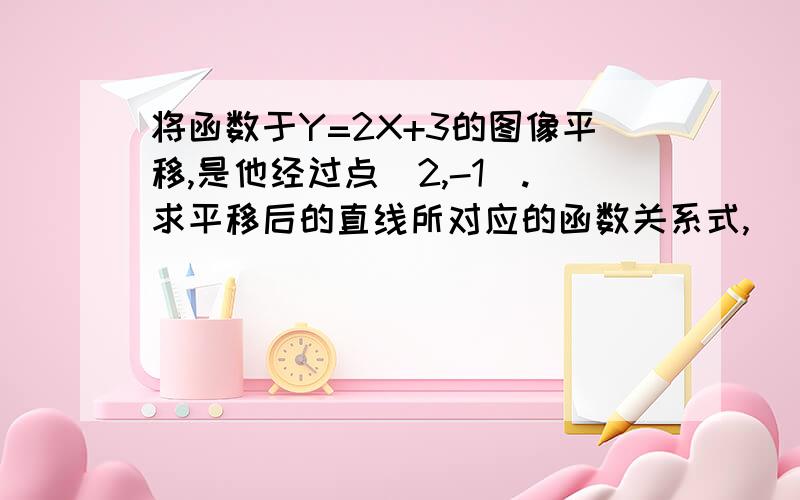 将函数于Y=2X+3的图像平移,是他经过点（2,-1）.求平移后的直线所对应的函数关系式,