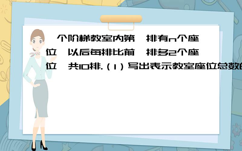 一个阶梯教室内第一排有n个座位,以后每排比前一排多2个座位,共10排.（1）写出表示教室座位总数的式子（ ）；（2）化简,得：（ ）.