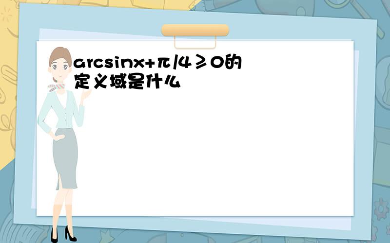 arcsinx+π/4≥0的定义域是什么