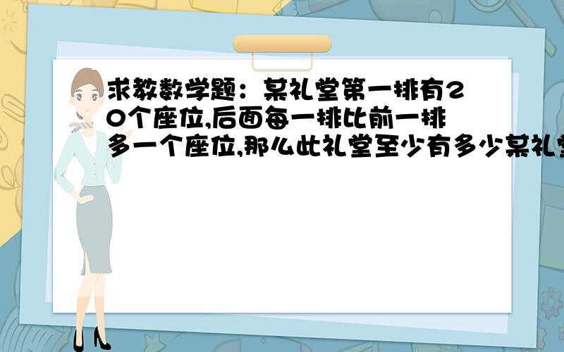 求教数学题：某礼堂第一排有20个座位,后面每一排比前一排多一个座位,那么此礼堂至少有多少某礼堂第一排有20个座位,后面每一排比前一排多一个座位,那么此礼堂至少有多少排座位才能使