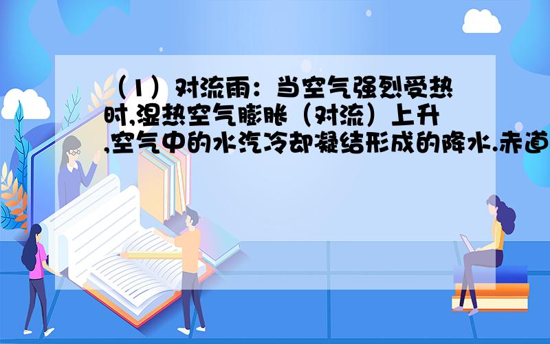 （1）对流雨：当空气强烈受热时,湿热空气膨胀（对流）上升,空气中的水汽冷却凝结形成的降水.赤道地区全年以对流雨为主（午后两点左右对流最旺盛）,我国的对流雨多见于夏季的午后. （