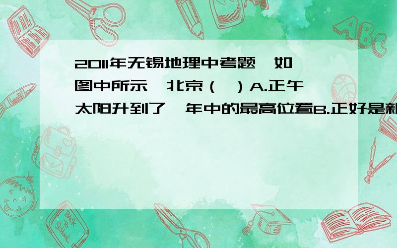 2011年无锡地理中考题,如图中所示,北京（ ）A.正午太阳升到了一年中的最高位置B.正好是新学期刚开学C.白天短,黑夜长D.是一年中风沙天气最多的季节ps:要有理由和解释!