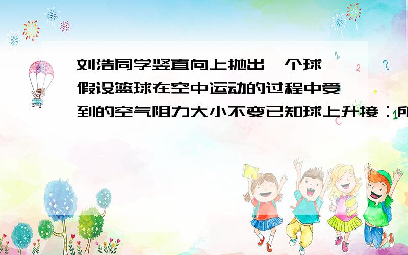 刘浩同学竖直向上抛出一个球,假设篮球在空中运动的过程中受到的空气阻力大小不变已知球上升接：所受合力为7N,下落过程中所受合力为5N,试求球重及所受阻力的大小