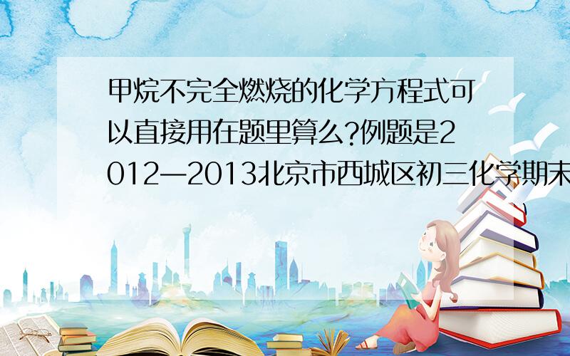 甲烷不完全燃烧的化学方程式可以直接用在题里算么?例题是2012—2013北京市西城区初三化学期末检测卷