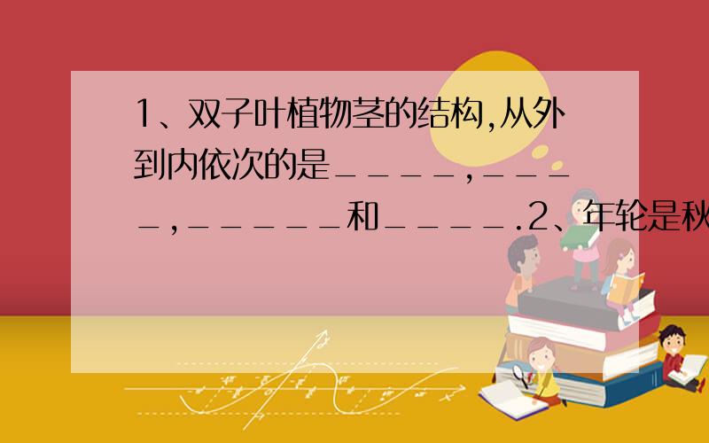 1、双子叶植物茎的结构,从外到内依次的是____,____,_____和____.2、年轮是秋天形成的木材与_____形成的木材之间的明显环带.3、导管细胞的特点是_____,主要功能是__________.4、茎的生长主要是通过