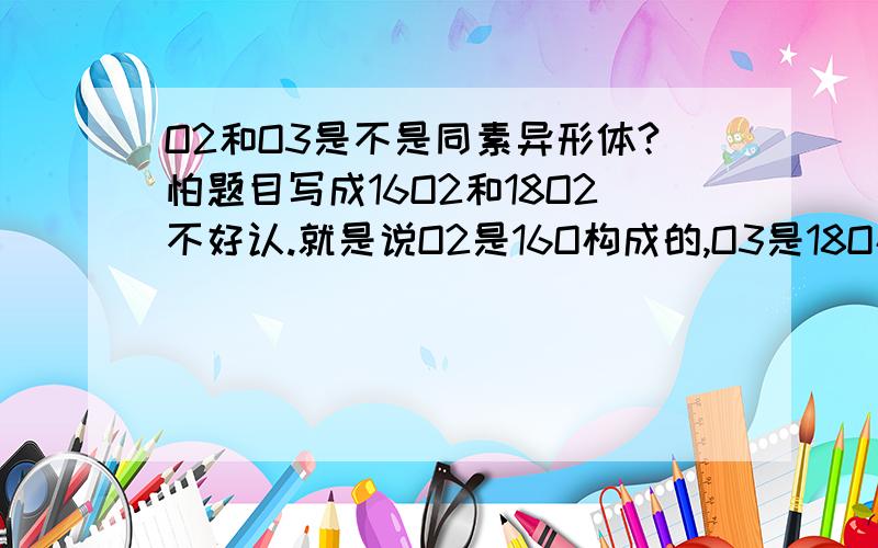 O2和O3是不是同素异形体?怕题目写成16O2和18O2不好认.就是说O2是16O构成的,O3是18O构成的.因为平时看到的同素异形体都是同一种原子构成的,这种怪怪的同位素构成的算不算?去百度查到相同的问