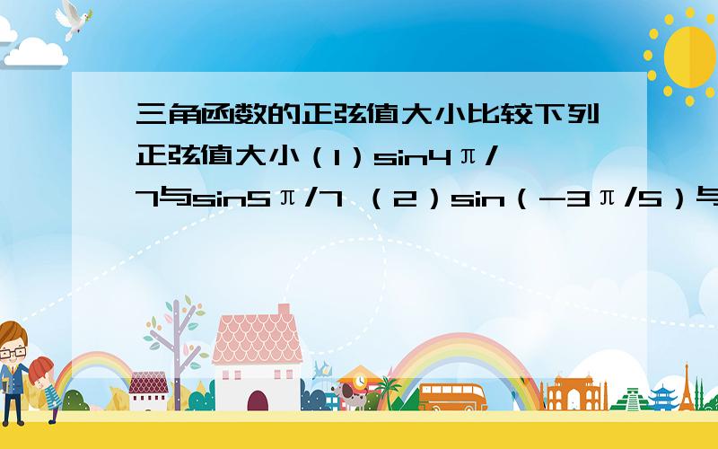 三角函数的正弦值大小比较下列正弦值大小（1）sin4π/7与sin5π/7 （2）sin（-3π/5）与sin（-4π/5）