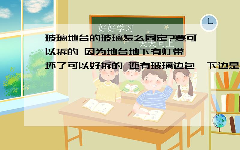 玻璃地台的玻璃怎么固定?要可以拆的 因为地台地下有灯带 坏了可以好拆的 还有玻璃边包一下边是不是好看而且安全