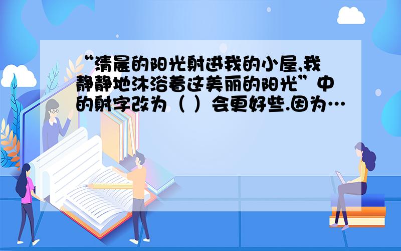 “清晨的阳光射进我的小屋,我静静地沐浴着这美丽的阳光”中的射字改为（ ）会更好些.因为…