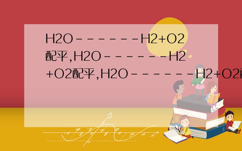 H2O------H2+O2配平,H2O------H2+O2配平,H2O------H2+O2配平