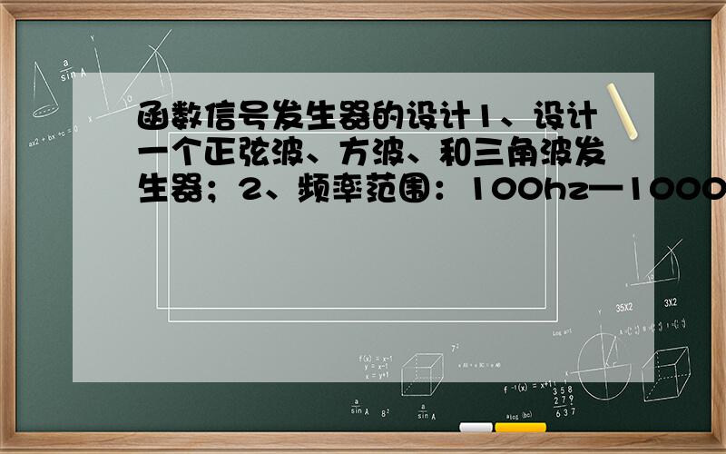 函数信号发生器的设计1、设计一个正弦波、方波、和三角波发生器；2、频率范围：100hz—1000hz,1000hz-10000hz；3、输出电压：方波Vp-p≤24V三角波Vp-p=6V,正弦波Vp-p≥1V.4、 波形特性：方波tr＜30ms,