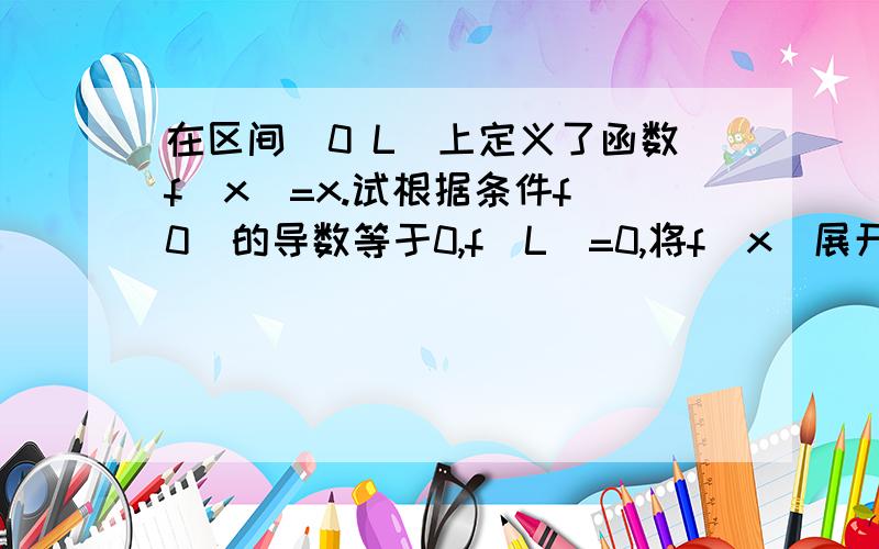 在区间(0 L)上定义了函数f(x)=x.试根据条件f(0)的导数等于0,f(L)=0,将f(x)展开为傅里叶级数.给不了积分了,不好意思啊.