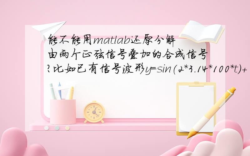 能不能用matlab还原分解由两个正弦信号叠加的合成信号?比如已有信号波形y=sin(2*3.14*100*t)+ 1/3*sin(3*2*3.14*25*t),经过分解还原得到两个正弦信号,要求这两个信号与sin(2*3.14*100*t）和1/3*sin(3*2*3.14*25*