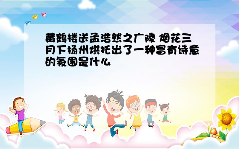 黄鹤楼送孟浩然之广陵 烟花三月下扬州烘托出了一种富有诗意的氛围是什么