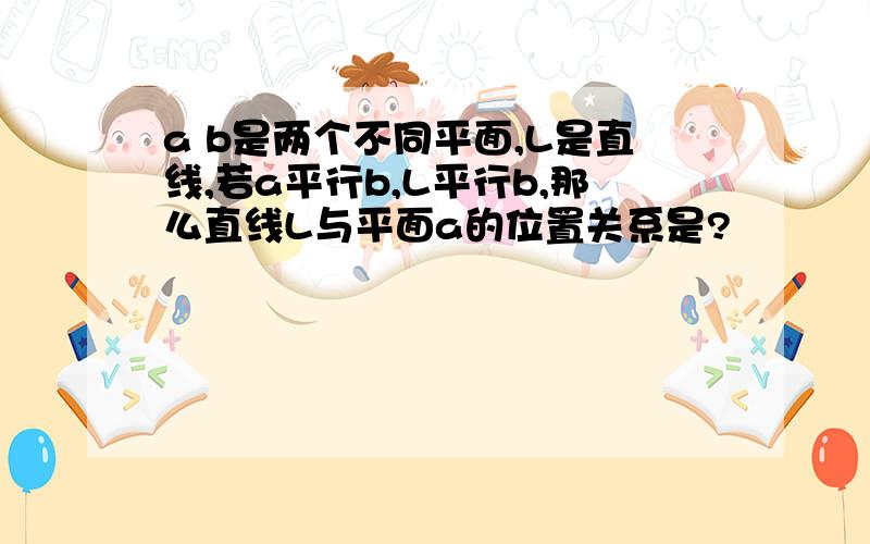 a b是两个不同平面,L是直线,若a平行b,L平行b,那么直线L与平面a的位置关系是?