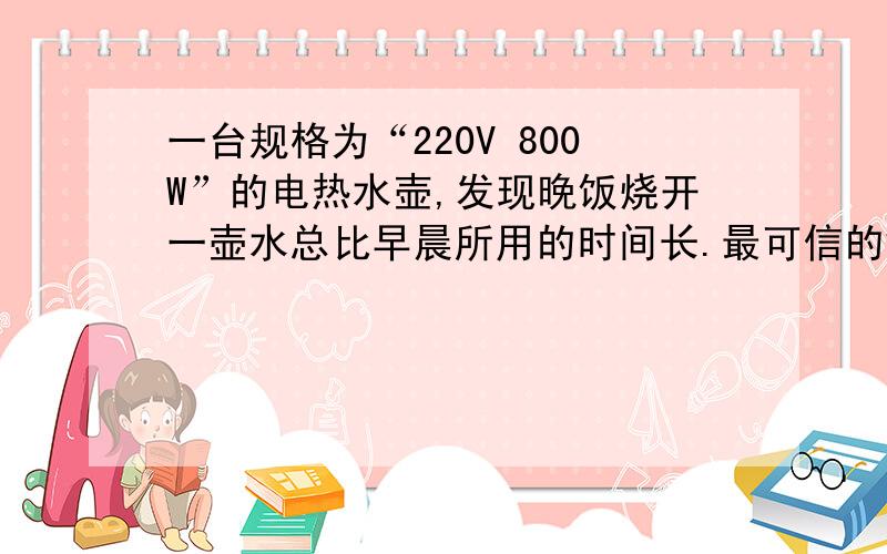 一台规格为“220V 800W”的电热水壶,发现晚饭烧开一壶水总比早晨所用的时间长.最可信的解释是A晚间电热水壶两端电压比早晨低B晚间大气压高,使水的沸点升高C晚间环境温度比早晨偏低D晚间