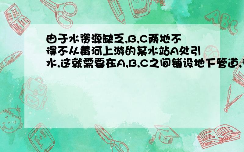 由于水资源缺乏,B,C两地不得不从黄河上游的某水站A处引水,这就需要在A,B,C之间铺设地下管道,有人设计了