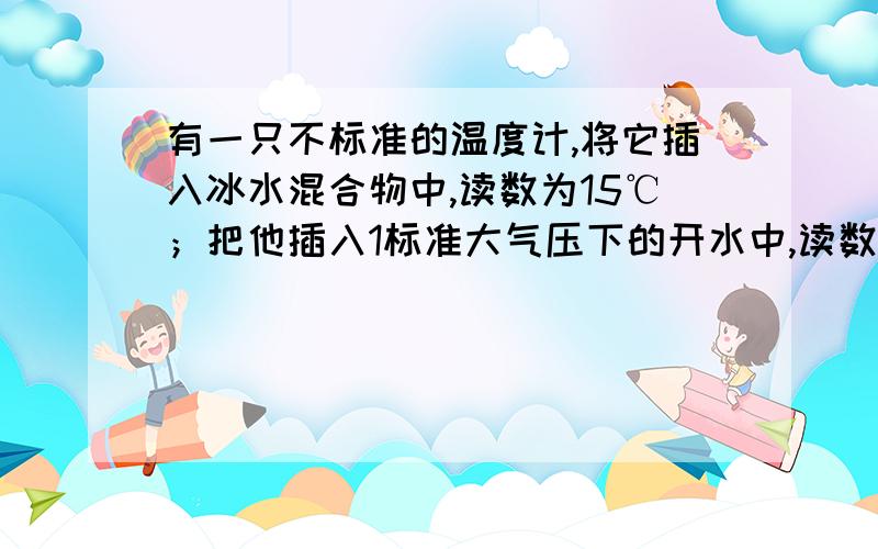 有一只不标准的温度计,将它插入冰水混合物中,读数为15℃；把他插入1标准大气压下的开水中,读数为95℃；有一只不标准的温度计，将它插入冰水混合物中，读数为15℃；把他插入1标准大气