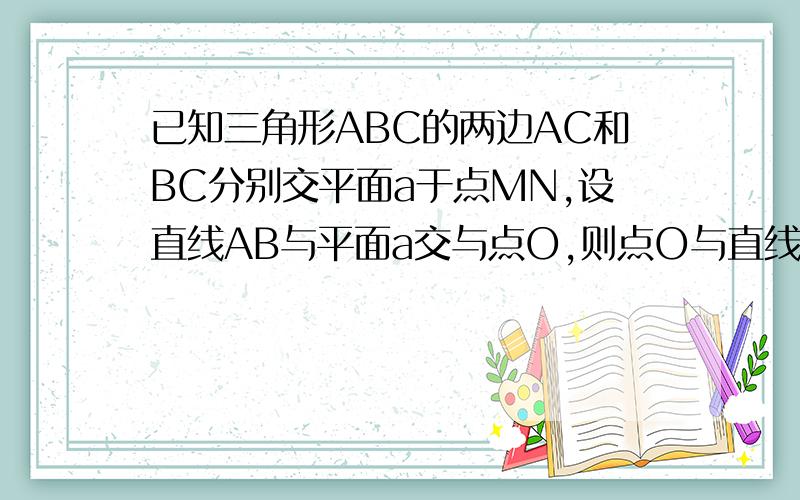 已知三角形ABC的两边AC和BC分别交平面a于点MN,设直线AB与平面a交与点O,则点O与直线MN的位置关系如何